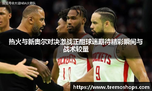 热火与新奥尔对决激战正酣球迷期待精彩瞬间与战术较量
