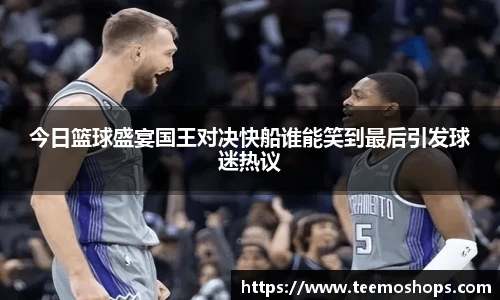 今日篮球盛宴国王对决快船谁能笑到最后引发球迷热议