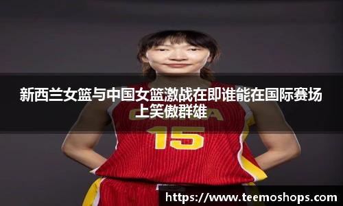 新西兰女篮与中国女篮激战在即谁能在国际赛场上笑傲群雄