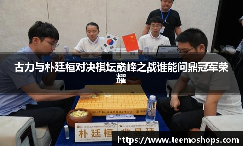 古力与朴廷桓对决棋坛巅峰之战谁能问鼎冠军荣耀