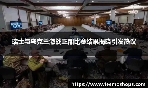 瑞士与乌克兰激战正酣比赛结果揭晓引发热议